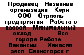 Продавец › Название организации ­ Керн, ООО › Отрасль предприятия ­ Работа с кассой › Минимальный оклад ­ 14 000 - Все города Работа » Вакансии   . Хакасия респ.,Саяногорск г.